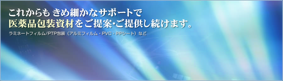 これからもきめ細かなサポートで医薬品包装資材をご提案・ご提供し続けます。ラミネートフィルム/PTP包装（アルミフィルム・PVC・PPシート）など