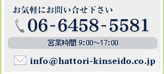 お気軽にお問い合せ下さい 06-6458-5581　営業時間 9：00～17：00　info@hattori-kinseido.co.jp